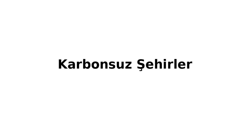 Karbonsuz Şhirler Nedir? 2030’a Giden Yeşil Dönüşüm